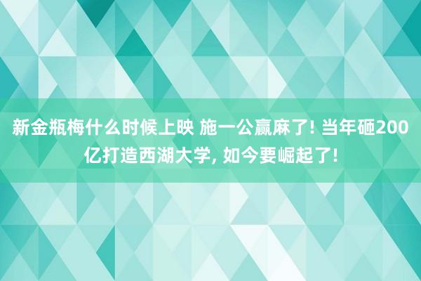 新金瓶梅什么时候上映 施一公赢麻了! 当年砸200亿打造西湖大学， 如今要崛起了!