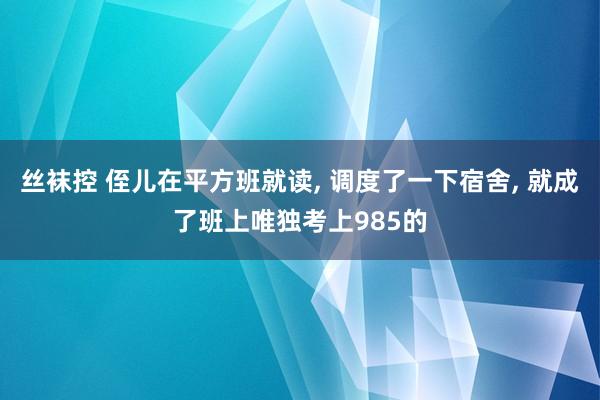 丝袜控 侄儿在平方班就读， 调度了一下宿舍， 就成了班上唯独考上985的