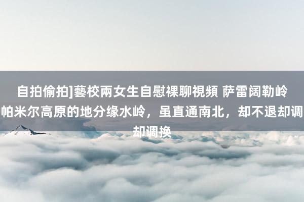 自拍偷拍]藝校兩女生自慰裸聊視頻 萨雷阔勒岭：帕米尔高原的地分缘水岭，虽直通南北，却不退却调换