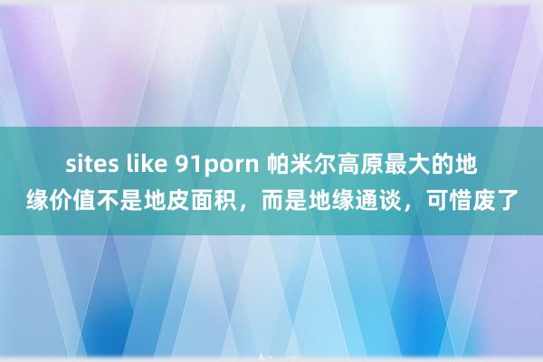 sites like 91porn 帕米尔高原最大的地缘价值不是地皮面积，而是地缘通谈，可惜废了