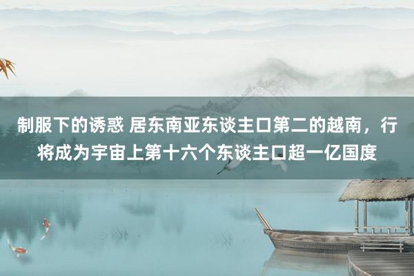 制服下的诱惑 居东南亚东谈主口第二的越南，行将成为宇宙上第十六个东谈主口超一亿国度