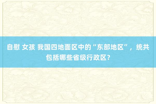 自慰 女孩 我国四地面区中的“东部地区”，统共包括哪些省级行政区？