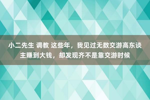 小二先生 调教 这些年，我见过无数交游高东谈主赚到大钱，却发现齐不是靠交游时候