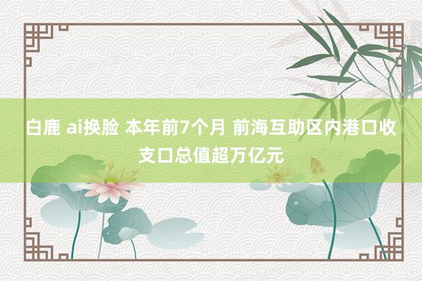 白鹿 ai换脸 本年前7个月 前海互助区内港口收支口总值超万亿元