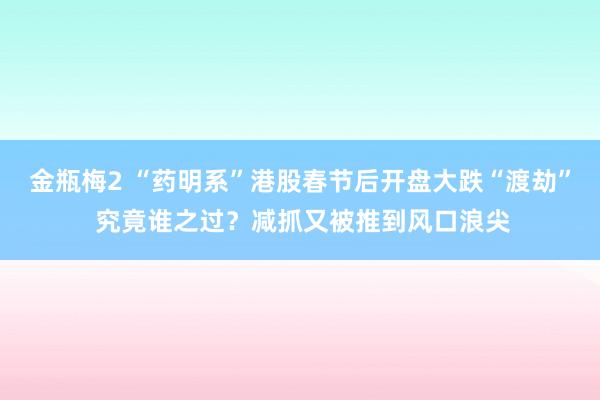 金瓶梅2 “药明系”港股春节后开盘大跌“渡劫” 究竟谁之过？减抓又被推到风口浪尖