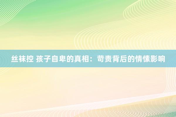 丝袜控 孩子自卑的真相：苛责背后的情愫影响