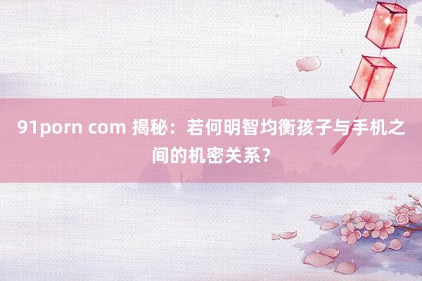 91porn com 揭秘：若何明智均衡孩子与手机之间的机密关系？