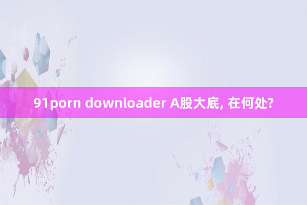 91porn downloader A股大底， 在何处?