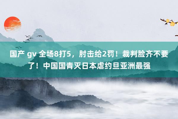 国产 gv 全场8打5，肘击给2罚！裁判脸齐不要了！中国国青灭日本虐约旦亚洲最强