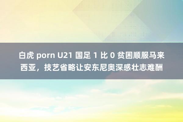 白虎 porn U21 国足 1 比 0 贫困顺服马来西亚，技艺省略让安东尼奥深感壮志难酬