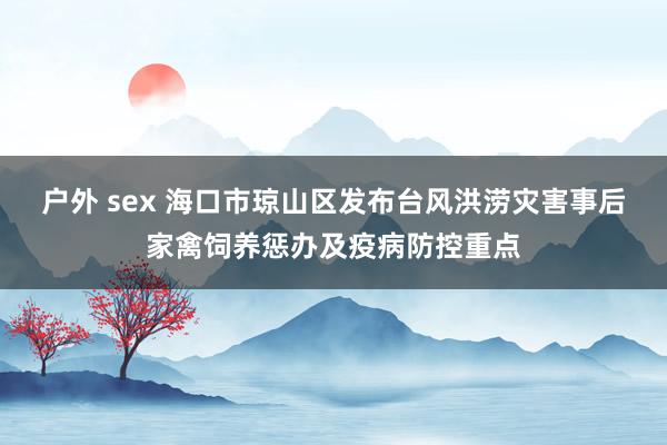 户外 sex 海口市琼山区发布台风洪涝灾害事后家禽饲养惩办及疫病防控重点