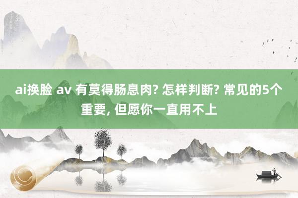 ai换脸 av 有莫得肠息肉? 怎样判断? 常见的5个重要， 但愿你一直用不上