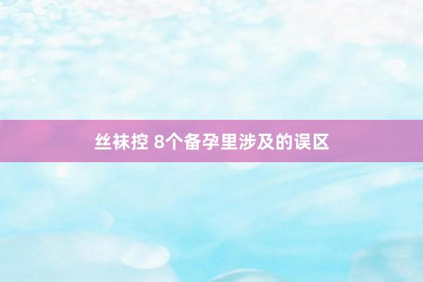 丝袜控 8个备孕里涉及的误区