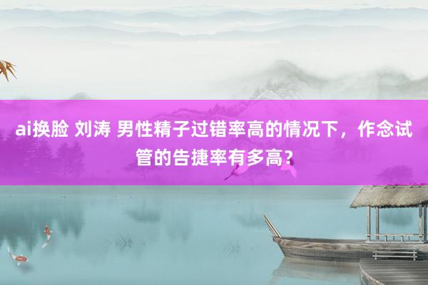 ai换脸 刘涛 男性精子过错率高的情况下，作念试管的告捷率有多高？