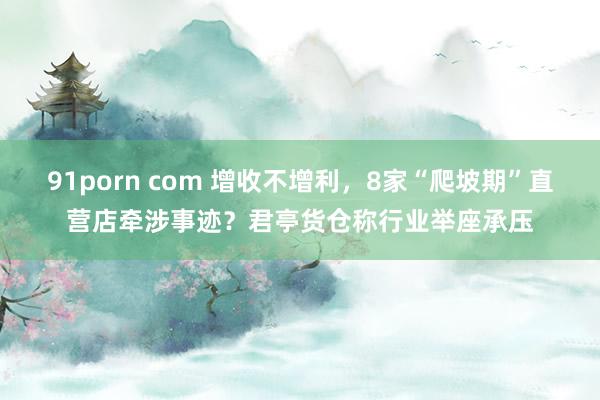 91porn com 增收不增利，8家“爬坡期”直营店牵涉事迹？君亭货仓称行业举座承压