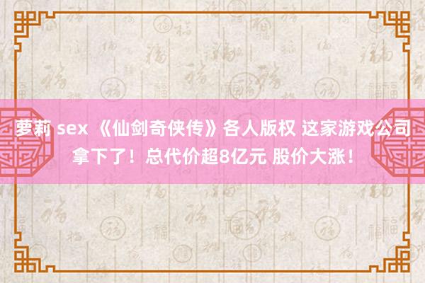 萝莉 sex 《仙剑奇侠传》各人版权 这家游戏公司拿下了！总代价超8亿元 股价大涨！