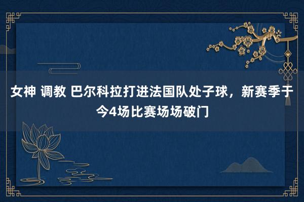 女神 调教 巴尔科拉打进法国队处子球，新赛季于今4场比赛场场破门