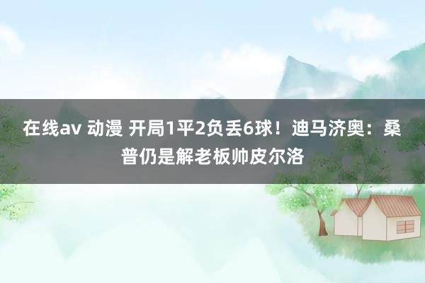 在线av 动漫 开局1平2负丢6球！迪马济奥：桑普仍是解老板帅皮尔洛