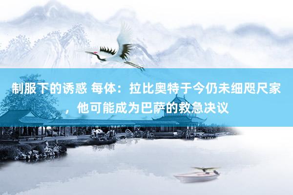 制服下的诱惑 每体：拉比奥特于今仍未细咫尺家，他可能成为巴萨的救急决议