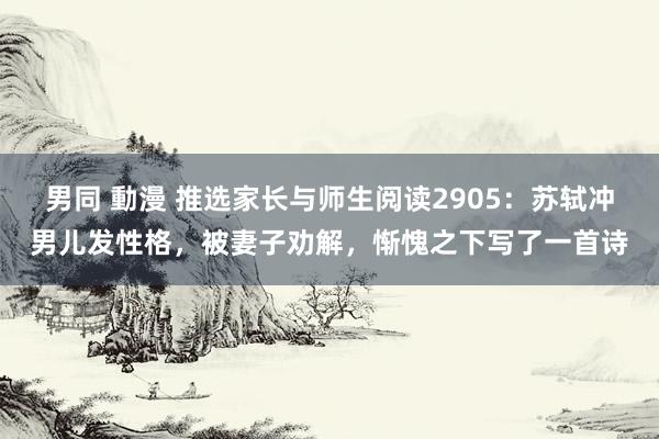 男同 動漫 推选家长与师生阅读2905：苏轼冲男儿发性格，被妻子劝解，惭愧之下写了一首诗