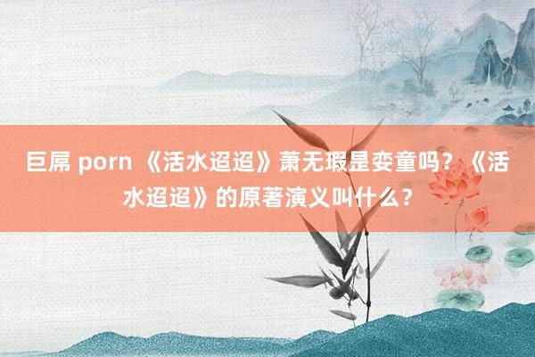 巨屌 porn 《活水迢迢》萧无瑕昰娈童吗？《活水迢迢》的原著演义叫什么？