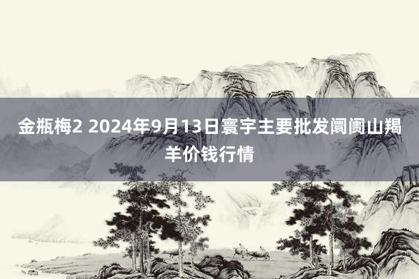 金瓶梅2 2024年9月13日寰宇主要批发阛阓山羯羊价钱行情