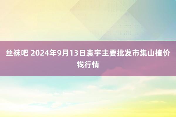 丝袜吧 2024年9月13日寰宇主要批发市集山楂价钱行情