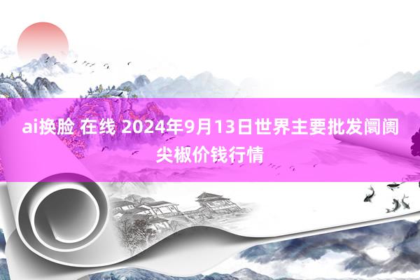 ai换脸 在线 2024年9月13日世界主要批发阛阓尖椒价钱行情