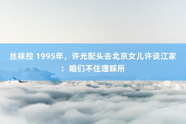 丝袜控 1995年，许光配头去北京女儿许谈江家：咱们不住理睬所