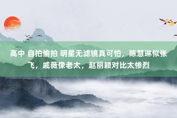 高中 自拍偷拍 明星无滤镜真可怕，陈慧琳似张飞，戚薇像老太，赵丽颖对比太惨烈