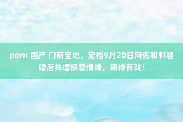 porn 国产 门前宝地，定档9月20日向佐和郭碧婚后共谱银幕情缘，期待有戏！