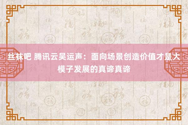 丝袜吧 腾讯云吴运声：面向场景创造价值才是大模子发展的真谛真谛