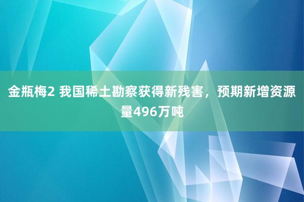 金瓶梅2 我国稀土勘察获得新残害，预期新增资源量496万吨