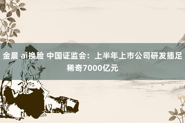 金晨 ai换脸 中国证监会：上半年上市公司研发插足稀奇7000亿元