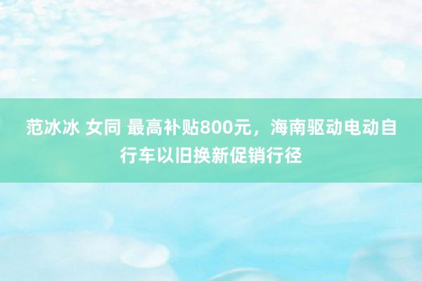 范冰冰 女同 最高补贴800元，海南驱动电动自行车以旧换新促销行径