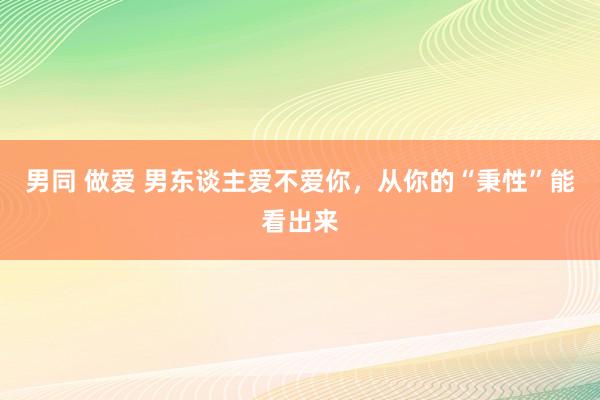 男同 做爱 男东谈主爱不爱你，从你的“秉性”能看出来