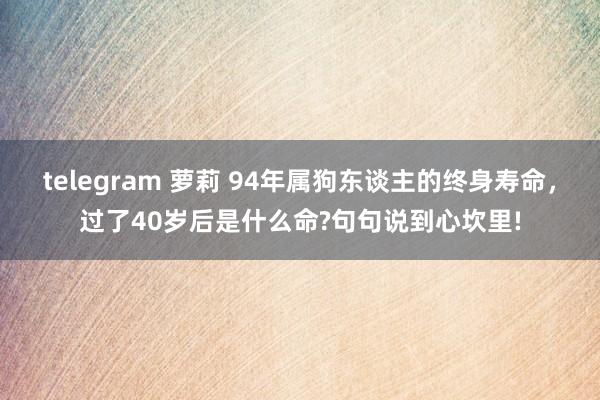 telegram 萝莉 94年属狗东谈主的终身寿命，过了40岁后是什么命?句句说到心坎里!