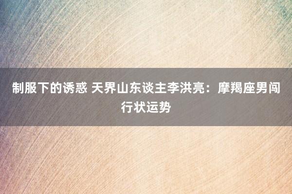 制服下的诱惑 天界山东谈主李洪亮：摩羯座男闯行状运势