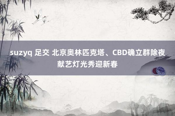 suzyq 足交 北京奥林匹克塔、CBD确立群除夜献艺灯光秀迎新春