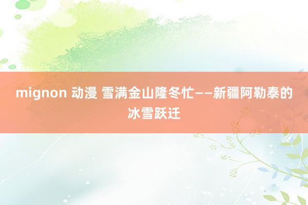 mignon 动漫 雪满金山隆冬忙——新疆阿勒泰的冰雪跃迁