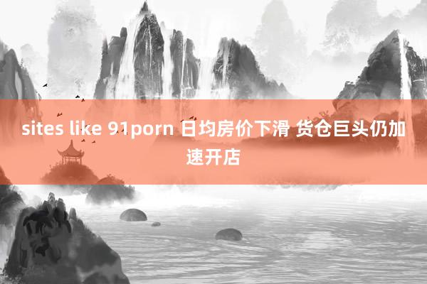 sites like 91porn 日均房价下滑 货仓巨头仍加速开店