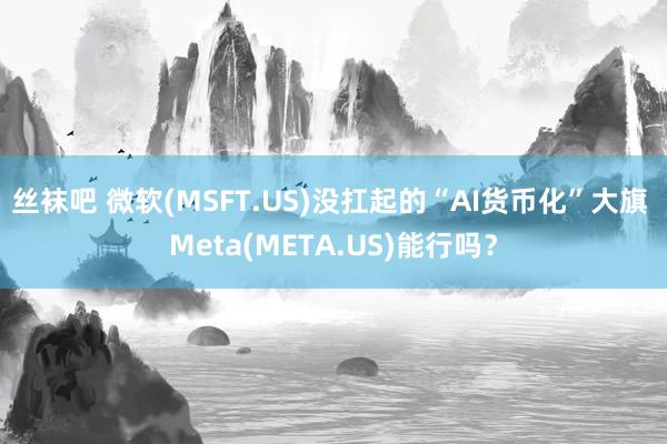 丝袜吧 微软(MSFT.US)没扛起的“AI货币化”大旗 Meta(META.US)能行吗？