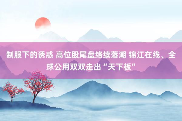 制服下的诱惑 高位股尾盘络续落潮 锦江在线、全球公用双双走出“天下板”