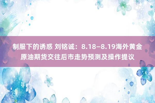 制服下的诱惑 刘铭诚：8.18—8.19海外黄金原油期货交往后市走势预测及操作提议