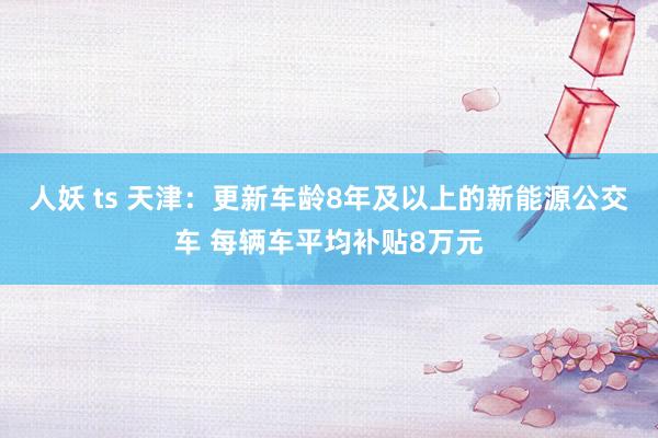 人妖 ts 天津：更新车龄8年及以上的新能源公交车 每辆车平均补贴8万元