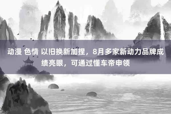 动漫 色情 以旧换新加捏，8月多家新动力品牌成绩亮眼，可通过懂车帝申领