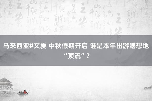 马来西亚#文爱 中秋假期开启 谁是本年出游瞎想地“顶流”？