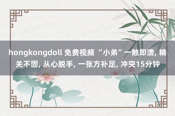 hongkongdoll 免费视频 “小弟”一触即溃， 精关不固， 从心脱手， 一张方补足， 冲突15分钟