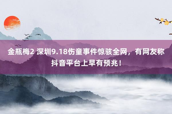 金瓶梅2 深圳9.18伤童事件惊骇全网，有网友称抖音平台上早有预兆！