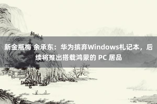 新金瓶梅 余承东：华为摈弃Windows札记本，后续将推出搭载鸿蒙的 PC 居品